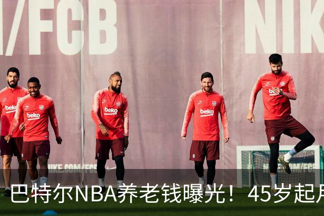 巴特尔NBA养老钱曝光！45岁起月月领，62岁后数目吓人真眼红